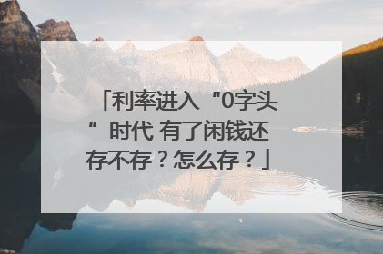 利率进入“0字头”时代 有了闲钱还存不存？怎么存？